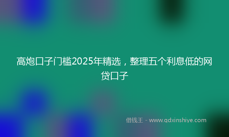 高炮口子门槛2025年精选，整理五个利息低的网贷口子