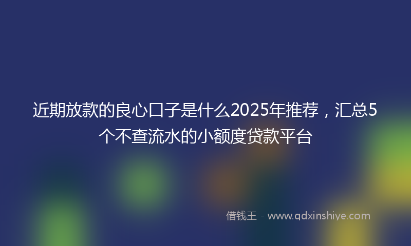 近期放款的良心口子是什么2025年推荐，汇总5个不查流水的小额度贷款平台