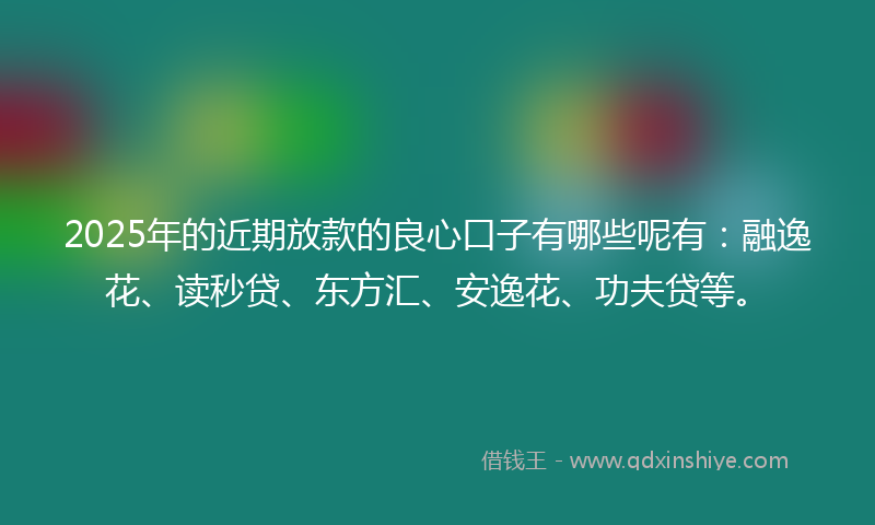 2025年的近期放款的良心口子有哪些呢有：融逸花、读秒贷、东方汇、安逸花、功夫贷等。