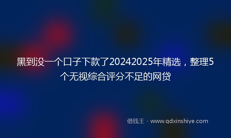 黑到没一个口子下款了20242025年精选，整理5个无视综合评分不足的网贷