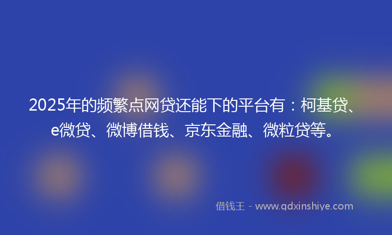 2025年的频繁点网贷还能下的平台有：柯基贷、e微贷、微博借钱、京东金融、微粒贷等。
