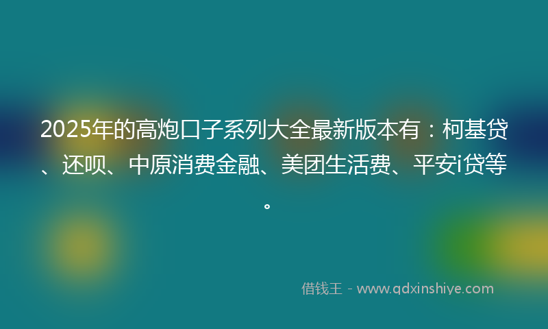2025年的高炮口子系列大全最新版本有：柯基贷、还呗、中原消费金融、美团生活费、平安i贷等。