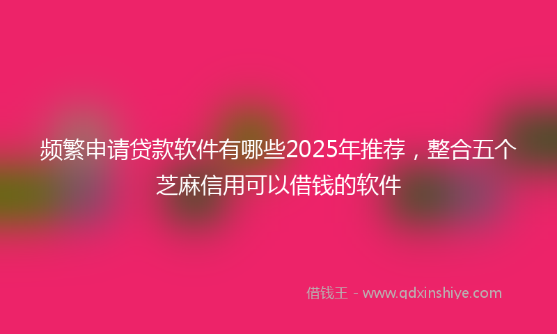 频繁申请贷款软件有哪些2025年推荐，整合五个芝麻信用可以借钱的软件