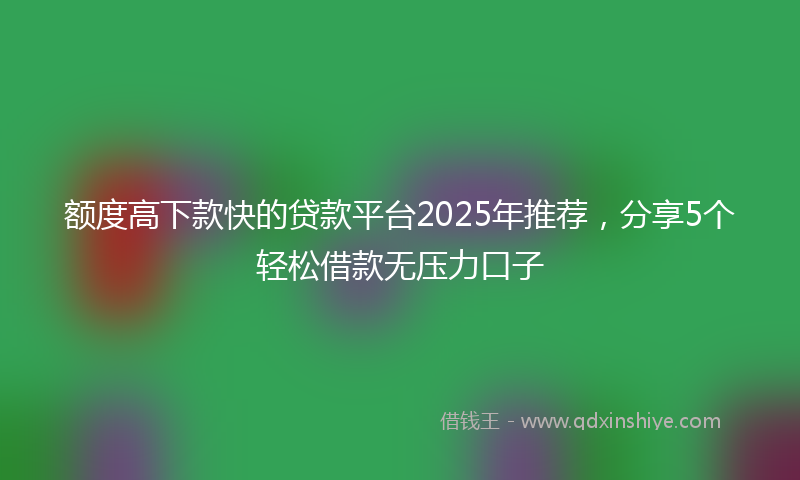 额度高下款快的贷款平台2025年推荐，分享5个轻松借款无压力口子