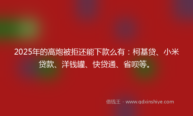 2025年的高炮被拒还能下款么有：柯基贷、小米贷款、洋钱罐、快贷通、省呗等。