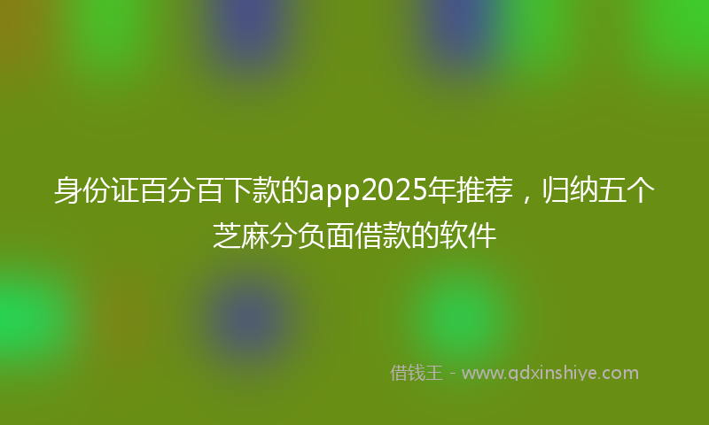 身份证百分百下款的app2025年推荐，归纳五个芝麻分负面借款的软件