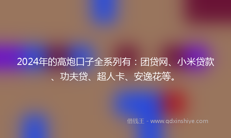2024年的高炮口子全系列有：团贷网、小米贷款、功夫贷、超人卡、安逸花等。