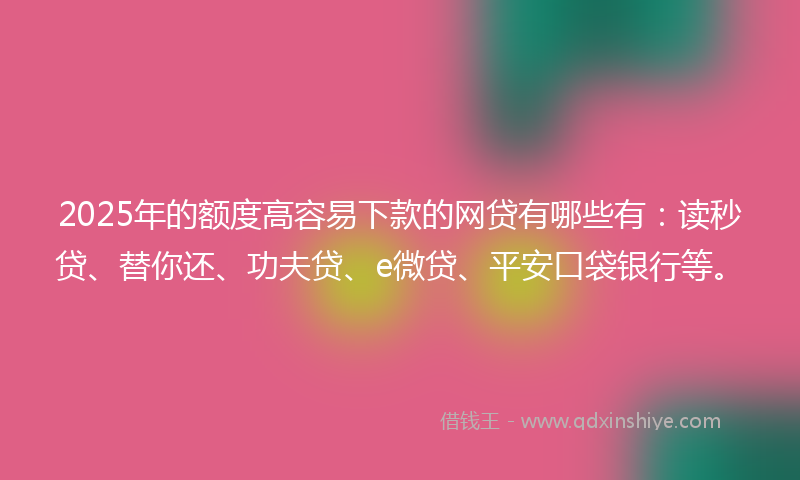2025年的额度高容易下款的网贷有哪些有：读秒贷、替你还、功夫贷、e微贷、平安口袋银行等。