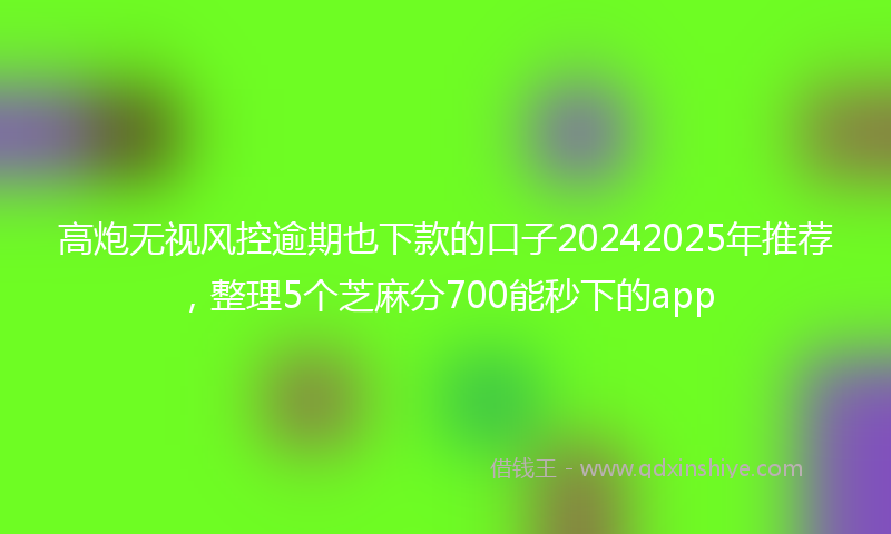 高炮无视风控逾期也下款的口子20242025年推荐，整理5个芝麻分700能秒下的app