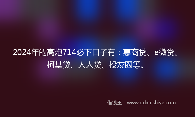 2024年的高炮714必下口子有：惠商贷、e微贷、柯基贷、人人贷、投友圈等。