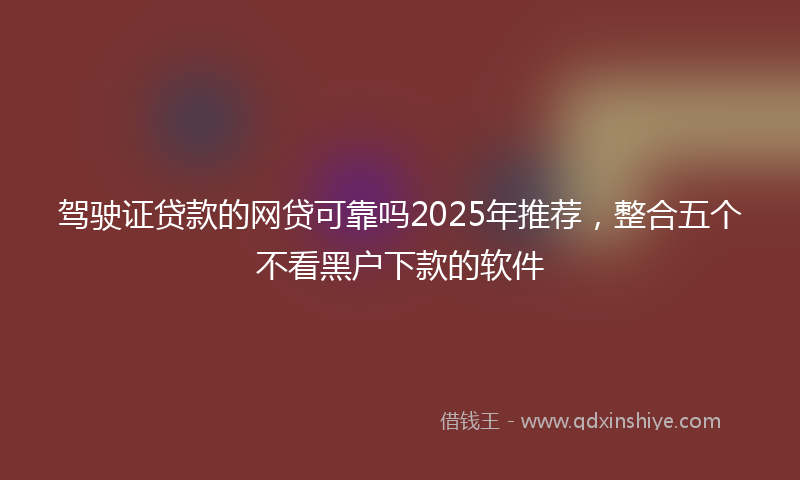 驾驶证贷款的网贷可靠吗2025年推荐，整合五个不看黑户下款的软件