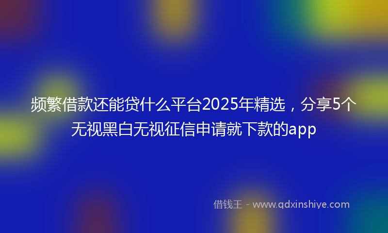 频繁借款还能贷什么平台2025年精选，分享5个无视黑白无视征信申请就下款的app