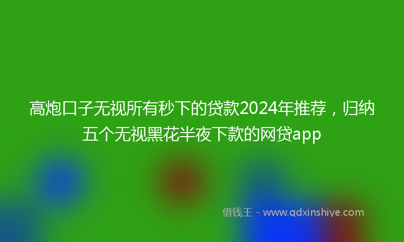 高炮口子无视所有秒下的贷款2024年推荐，归纳五个无视黑花半夜下款的网贷app
