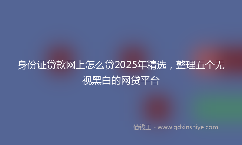身份证贷款网上怎么贷2025年精选，整理五个无视黑白的网贷平台