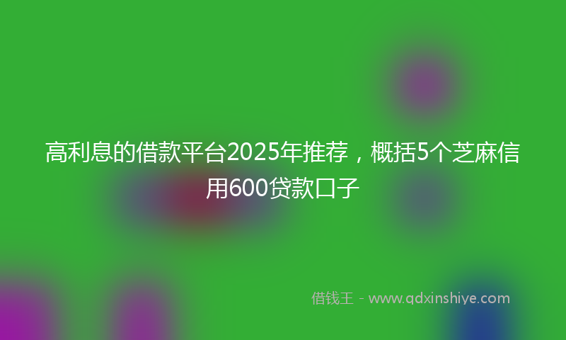 高利息的借款平台2025年推荐，概括5个芝麻信用600贷款口子