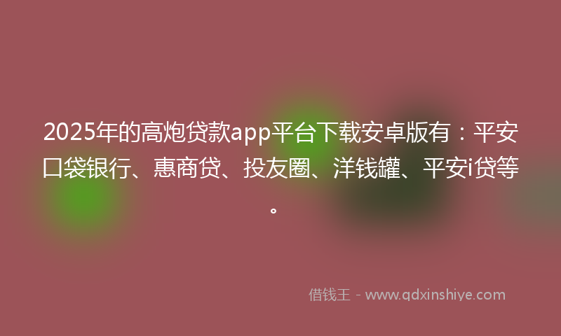2025年的高炮贷款app平台下载安卓版有：平安口袋银行、惠商贷、投友圈、洋钱罐、平安i贷等。