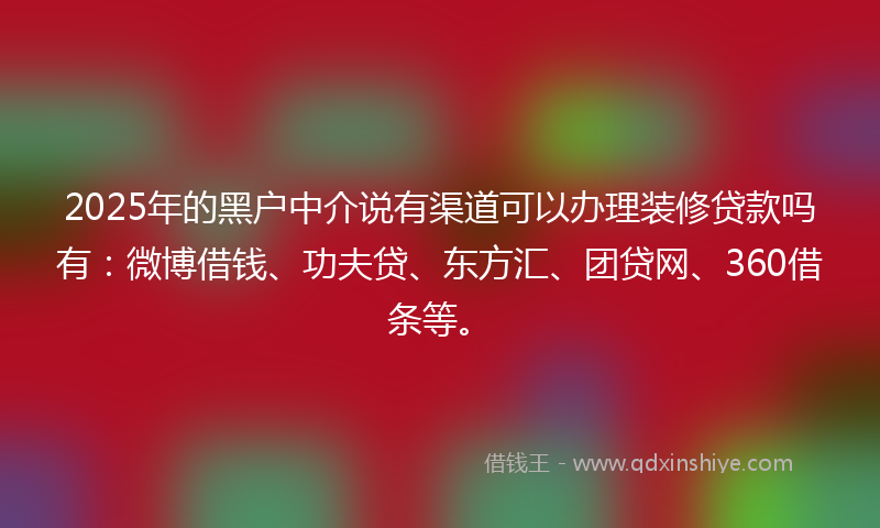 2025年的黑户中介说有渠道可以办理装修贷款吗有：微博借钱、功夫贷、东方汇、团贷网、360借条等。