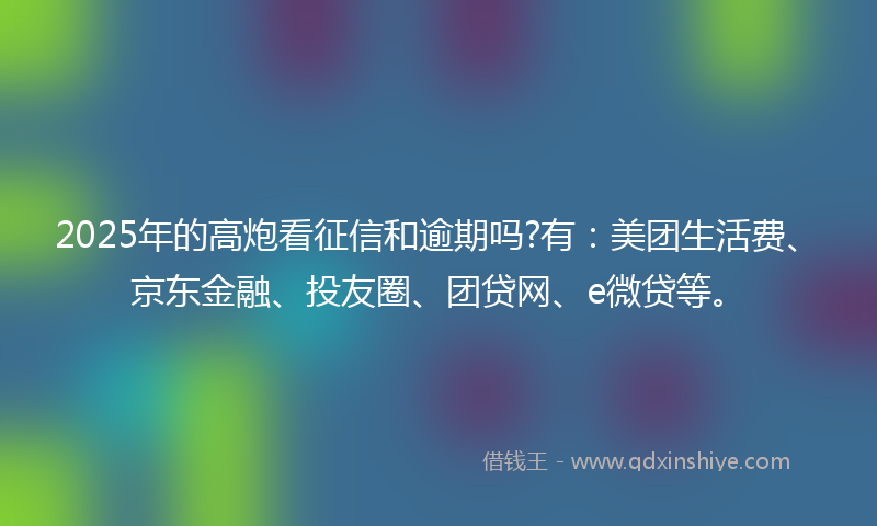 2025年的高炮看征信和逾期吗?有：美团生活费、京东金融、投友圈、团贷网、e微贷等。