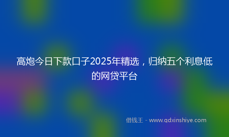 高炮今日下款口子2025年精选，归纳五个利息低的网贷平台
