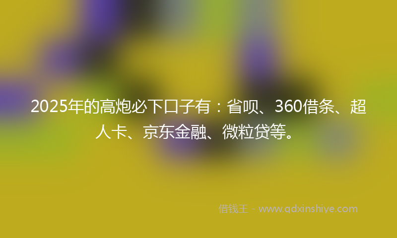2025年的高炮必下口子有：省呗、360借条、超人卡、京东金融、微粒贷等。