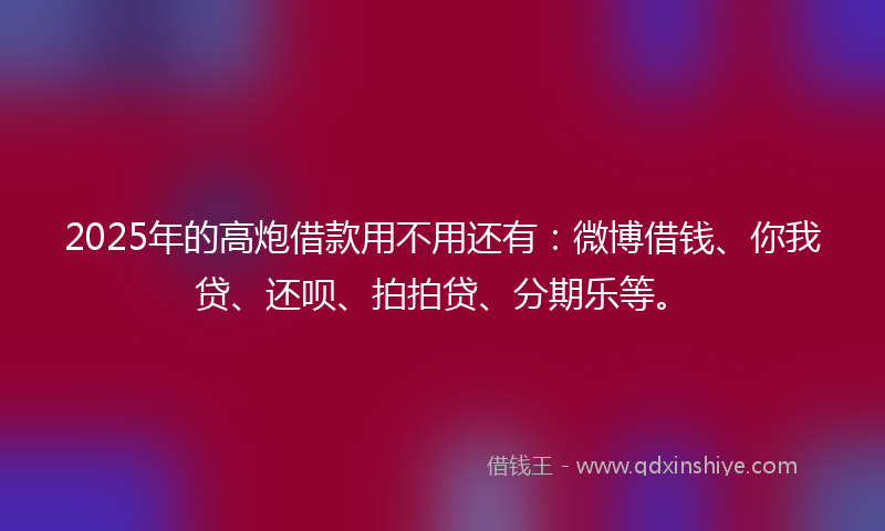 2025年的高炮借款用不用还有：微博借钱、你我贷、还呗、拍拍贷、分期乐等。