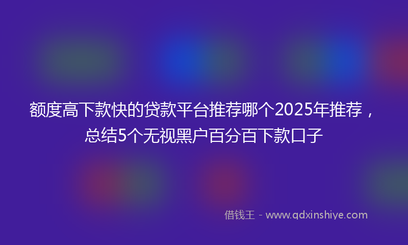 额度高下款快的贷款平台推荐哪个2025年推荐，总结5个无视黑户百分百下款口子