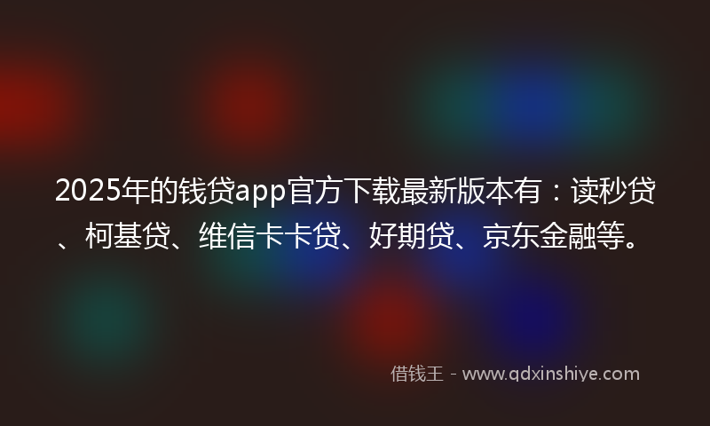 2025年的钱贷app官方下载最新版本有：读秒贷、柯基贷、维信卡卡贷、好期贷、京东金融等。