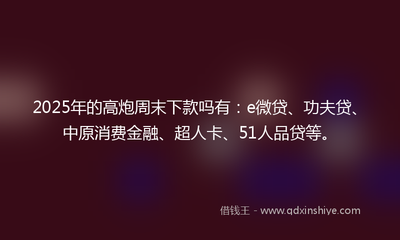 2025年的高炮周末下款吗有：e微贷、功夫贷、中原消费金融、超人卡、51人品贷等。