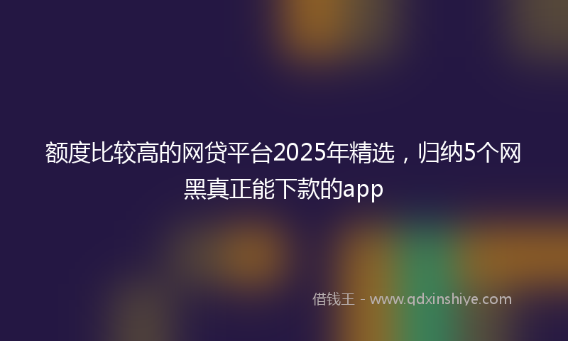 额度比较高的网贷平台2025年精选，归纳5个网黑真正能下款的app