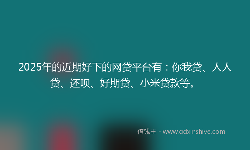 2025年的近期好下的网贷平台有：你我贷、人人贷、还呗、好期贷、小米贷款等。