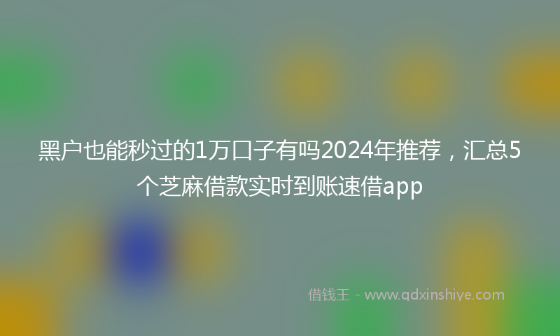 黑户也能秒过的1万口子有吗2024年推荐，汇总5个芝麻借款实时到账速借app