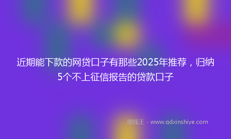 近期能下款的网贷口子有那些2025年推荐，归纳5个不上征信报告的贷款口子