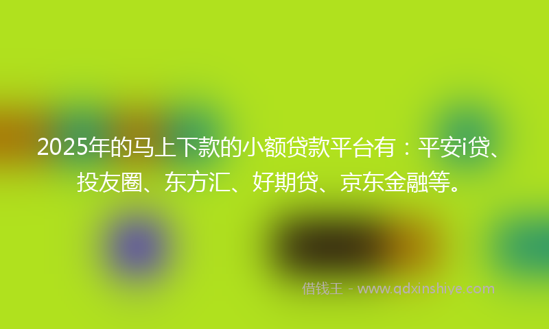 2025年的马上下款的小额贷款平台有：平安i贷、投友圈、东方汇、好期贷、京东金融等。