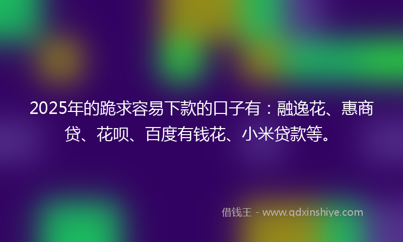 2025年的跪求容易下款的口子有：融逸花、惠商贷、花呗、百度有钱花、小米贷款等。