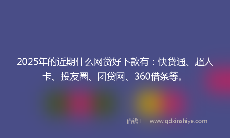 2025年的近期什么网贷好下款有：快贷通、超人卡、投友圈、团贷网、360借条等。