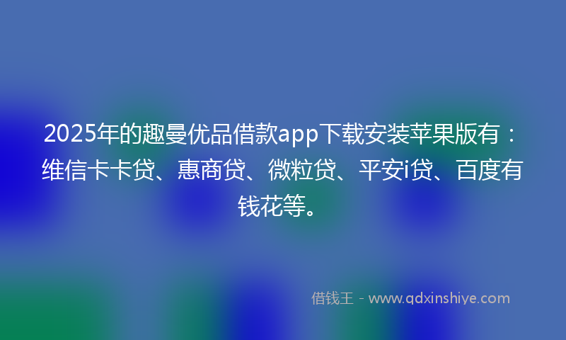 2025年的趣曼优品借款app下载安装苹果版有：维信卡卡贷、惠商贷、微粒贷、平安i贷、百度有钱花等。