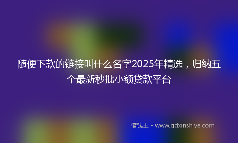 随便下款的链接叫什么名字2025年精选，归纳五个最新秒批小额贷款平台