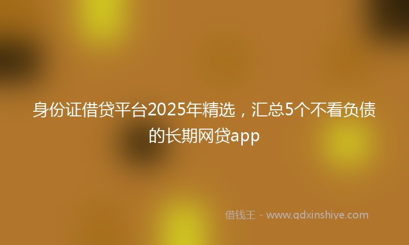 身份证借贷平台2025年精选，汇总5个不看负债的长期网贷app