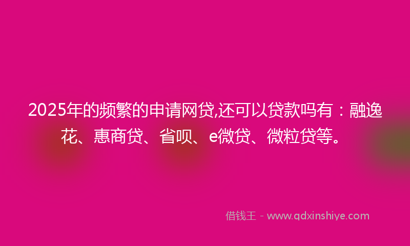 2025年的频繁的申请网贷,还可以贷款吗有：融逸花、惠商贷、省呗、e微贷、微粒贷等。