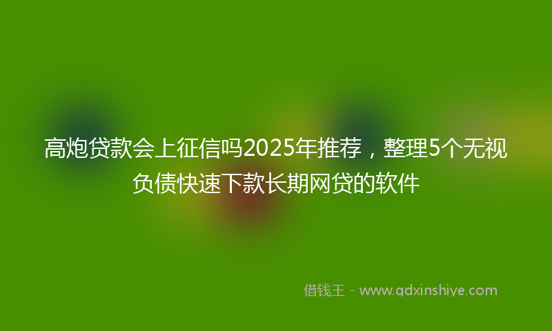 高炮贷款会上征信吗2025年推荐，整理5个无视负债快速下款长期网贷的软件