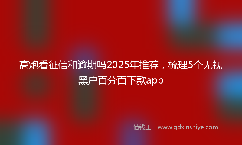 高炮看征信和逾期吗2025年推荐，梳理5个无视黑户百分百下款app