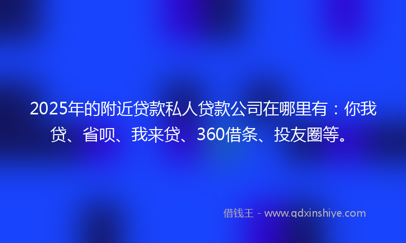 2025年的附近贷款私人贷款公司在哪里有：你我贷、省呗、我来贷、360借条、投友圈等。