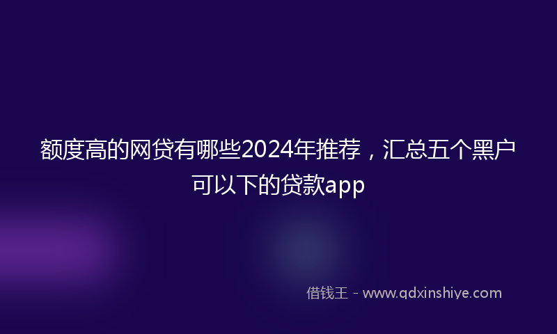 额度高的网贷有哪些2024年推荐，汇总五个黑户可以下的贷款app