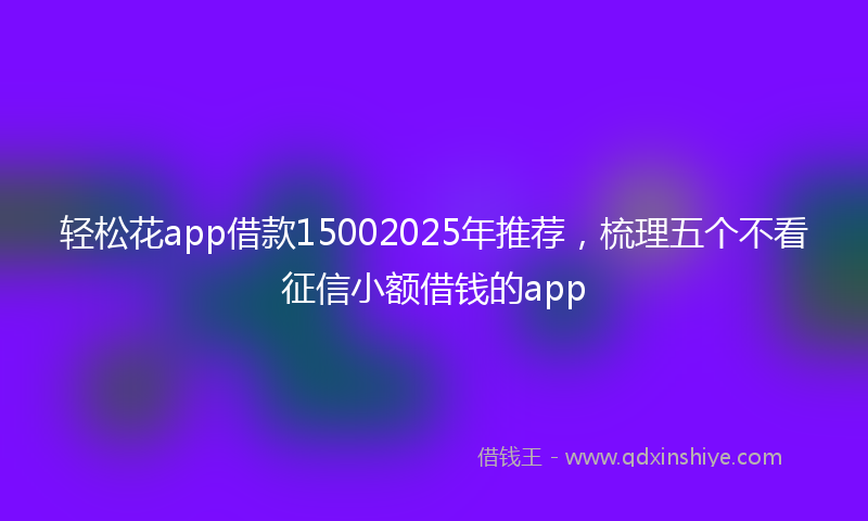 轻松花app借款15002025年推荐，梳理五个不看征信小额借钱的app