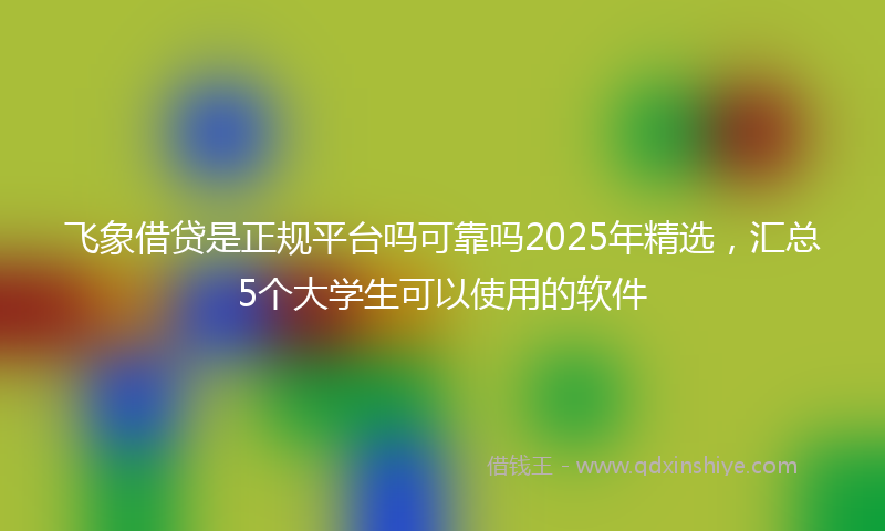 飞象借贷是正规平台吗可靠吗2025年精选，汇总5个大学生可以使用的软件