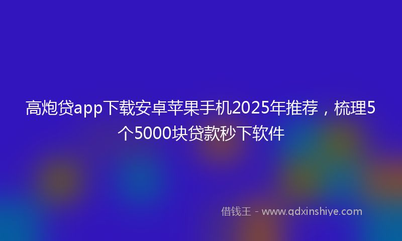 高炮贷app下载安卓苹果手机2025年推荐，梳理5个5000块贷款秒下软件
