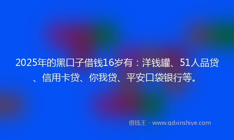 2025年的黑口子借钱16岁有：洋钱罐、51人品贷、信用卡贷、你我贷、平安口袋银行等。