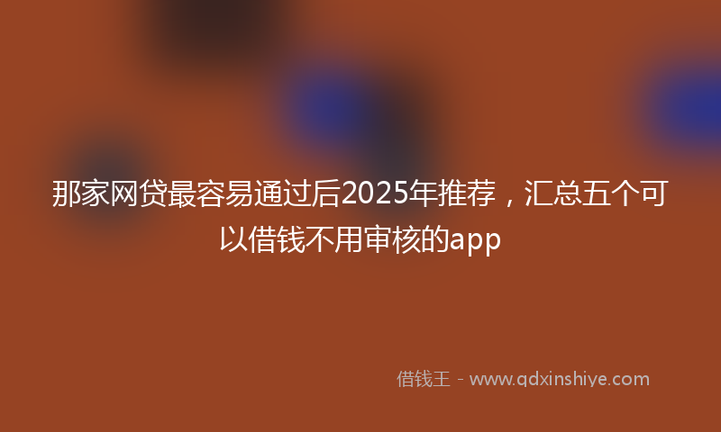 那家网贷最容易通过后2025年推荐，汇总五个可以借钱不用审核的app