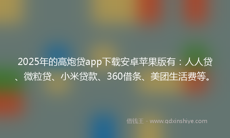 2025年的高炮贷app下载安卓苹果版有：人人贷、微粒贷、小米贷款、360借条、美团生活费等。