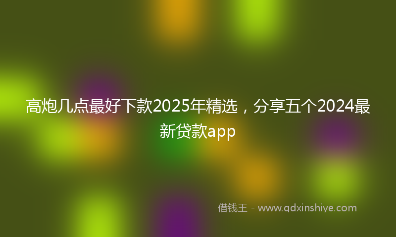 高炮几点最好下款2025年精选，分享五个2024最新贷款app